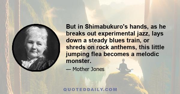 But in Shimabukuro's hands, as he breaks out experimental jazz, lays down a steady blues train, or shreds on rock anthems, this little jumping flea becomes a melodic monster.