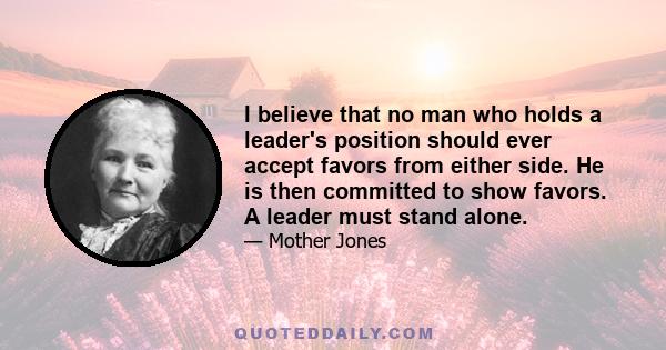 I believe that no man who holds a leader's position should ever accept favors from either side. He is then committed to show favors. A leader must stand alone.