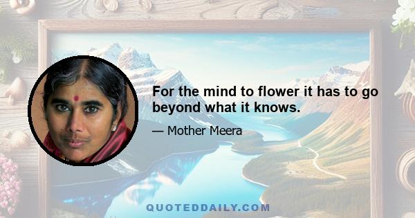 For the mind to flower it has to go beyond what it knows.