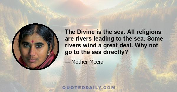 The Divine is the sea. All religions are rivers leading to the sea. Some rivers wind a great deal. Why not go to the sea directly?