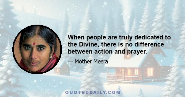 When people are truly dedicated to the Divine, there is no difference between action and prayer.