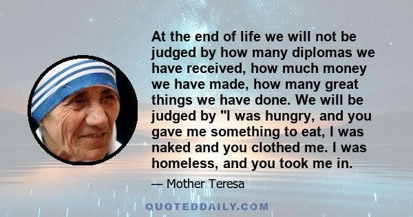 At the end of life we will not be judged by how many diplomas we have received, how much money we have made, how many great things we have done. We will be judged by I was hungry, and you gave me something to eat, I was 