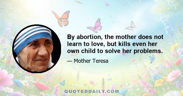 By abortion, the mother does not learn to love, but kills even her own child to solve her problems.