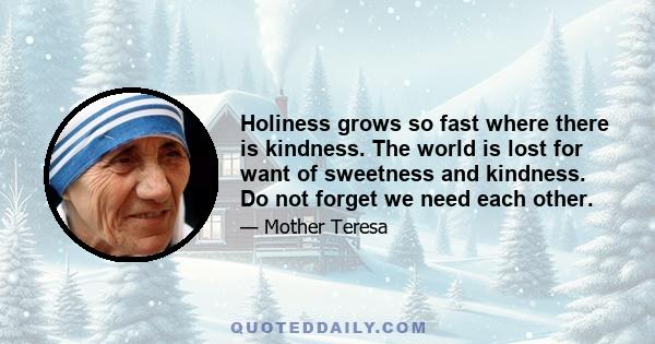 Holiness grows so fast where there is kindness. The world is lost for want of sweetness and kindness. Do not forget we need each other.