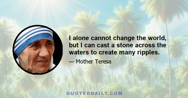 I alone cannot change the world, but I can cast a stone across the waters to create many ripples.