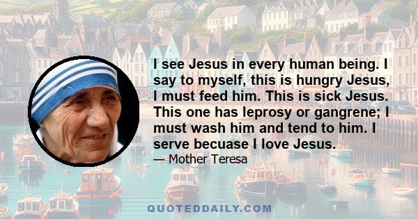 I see Jesus in every human being. I say to myself, this is hungry Jesus, I must feed him. This is sick Jesus. This one has leprosy or gangrene; I must wash him and tend to him. I serve becuase I love Jesus.