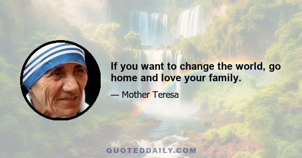 If you want to change the world, go home and love your family.