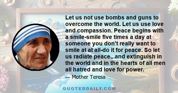 Let us not use bombs and guns to overcome the world. Let us use love and compassion. Peace begins with a smile.