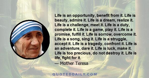 Life is an opportunity, benefit from it. Life is beauty, admire it. Life is a dream, realize it. Life is a challenge, meet it. Life is a duty, complete it. Life is a game, play it. Life is a promise, fulfill it. Life is 