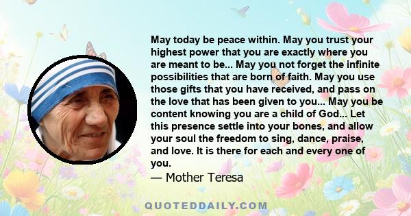 May today be peace within. May you trust your highest power that you are exactly where you are meant to be... May you not forget the infinite possibilities that are born of faith. May you use those gifts that you have