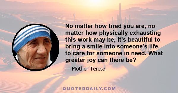 No matter how tired you are, no matter how physically exhausting this work may be, it's beautiful to bring a smile into someone's life, to care for someone in need. What greater joy can there be?