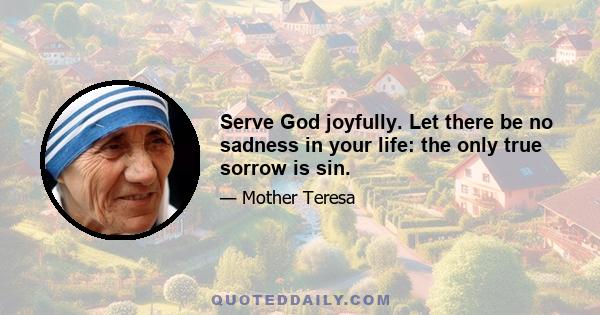 Serve God joyfully. Let there be no sadness in your life: the only true sorrow is sin.