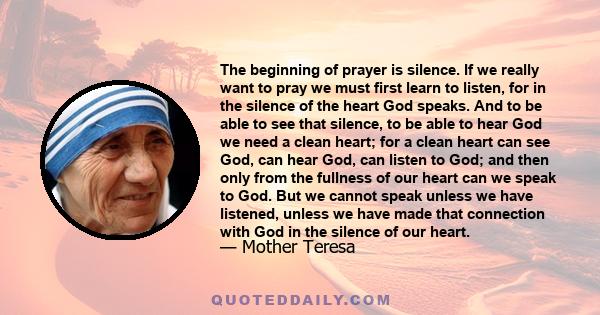 The beginning of prayer is silence. If we really want to pray we must first learn to listen, for in the silence of the heart God speaks. And to be able to see that silence, to be able to hear God we need a clean heart;