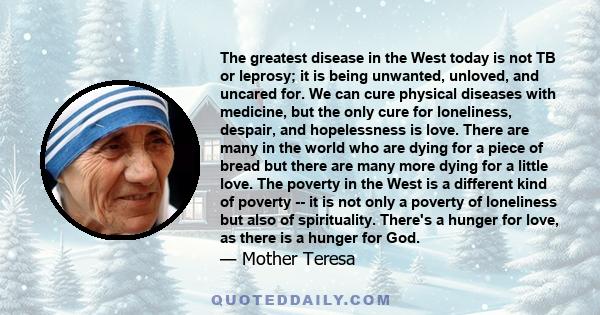 The greatest disease in the West today is not TB or leprosy; it is being unwanted, unloved, and uncared for. We can cure physical diseases with medicine, but the only cure for loneliness, despair, and hopelessness is