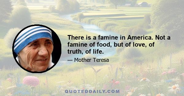 There is a famine in America. Not a famine of food, but of love, of truth, of life.