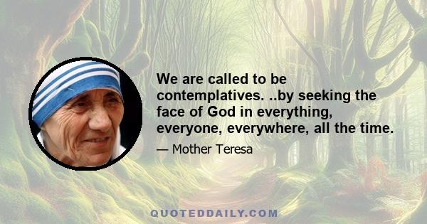 We are called to be contemplatives. ..by seeking the face of God in everything, everyone, everywhere, all the time.