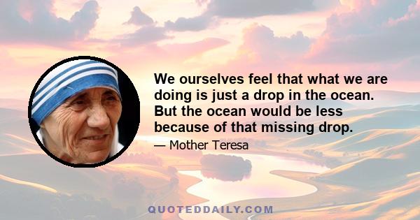 We ourselves feel that what we are doing is just a drop in the ocean. But the ocean would be less because of that missing drop.