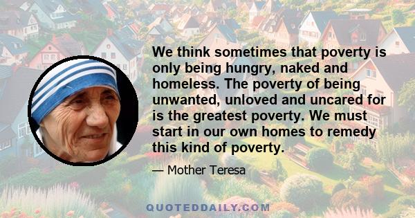 We think sometimes that poverty is only being hungry, naked and homeless. The poverty of being unwanted, unloved and uncared for is the greatest poverty. We must start in our own homes to remedy this kind of poverty.