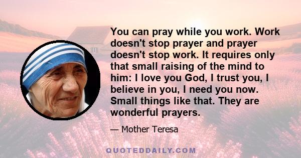 You can pray while you work. Work doesn't stop prayer and prayer doesn't stop work. It requires only that small raising of the mind to him: I love you God, I trust you, I believe in you, I need you now. Small things