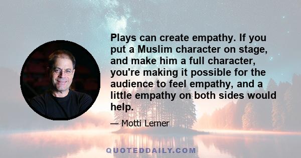 Plays can create empathy. If you put a Muslim character on stage, and make him a full character, you're making it possible for the audience to feel empathy, and a little empathy on both sides would help.