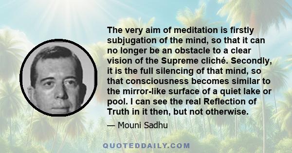 The very aim of meditation is firstly subjugation of the mind, so that it can no longer be an obstacle to a clear vision of the Supreme cliché. Secondly, it is the full silencing of that mind, so that consciousness