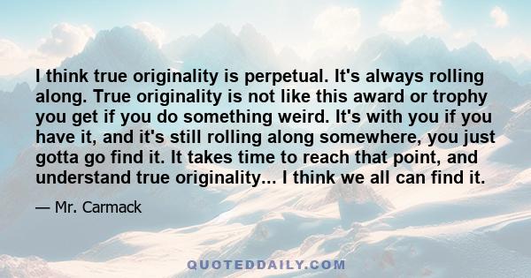 I think true originality is perpetual. It's always rolling along. True originality is not like this award or trophy you get if you do something weird. It's with you if you have it, and it's still rolling along