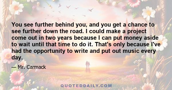 You see further behind you, and you get a chance to see further down the road. I could make a project come out in two years because I can put money aside to wait until that time to do it. That's only because I've had