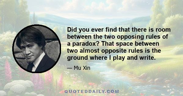 Did you ever find that there is room between the two opposing rules of a paradox? That space between two almost opposite rules is the ground where I play and write.