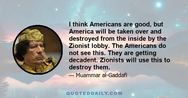 I think Americans are good, but America will be taken over and destroyed from the inside by the Zionist lobby. The Americans do not see this. They are getting decadent. Zionists will use this to destroy them.