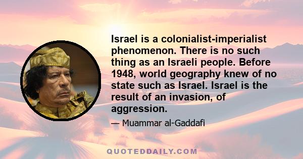 Israel is a colonialist-imperialist phenomenon. There is no such thing as an Israeli people. Before 1948, world geography knew of no state such as Israel. Israel is the result of an invasion, of aggression.