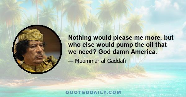 Nothing would please me more, but who else would pump the oil that we need? God damn America.