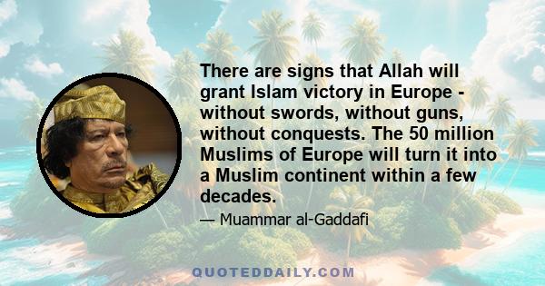 There are signs that Allah will grant Islam victory in Europe - without swords, without guns, without conquests. The 50 million Muslims of Europe will turn it into a Muslim continent within a few decades.