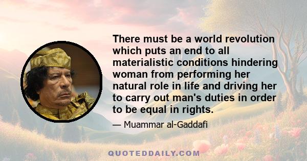 There must be a world revolution which puts an end to all materialistic conditions hindering woman from performing her natural role in life and driving her to carry out man's duties in order to be equal in rights.