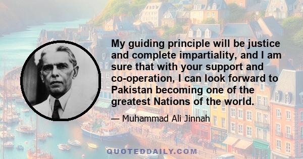 My guiding principle will be justice and complete impartiality, and I am sure that with your support and co-operation, I can look forward to Pakistan becoming one of the greatest Nations of the world.