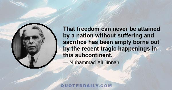 That freedom can never be attained by a nation without suffering and sacrifice has been amply borne out by the recent tragic happenings in this subcontinent. We are in the midst of unparalleled difficulties and untold