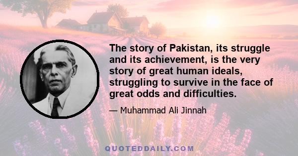 The story of Pakistan, its struggle and its achievement, is the very story of great human ideals, struggling to survive in the face of great odds and difficulties.