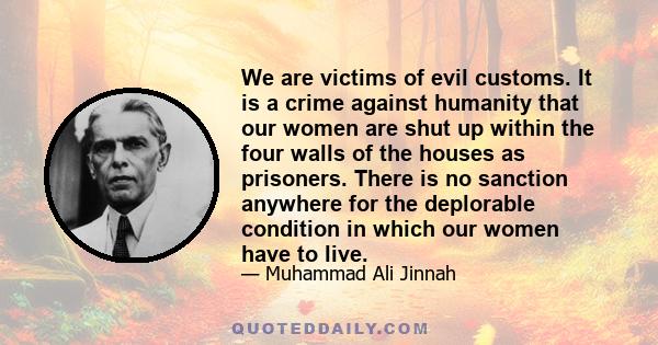 We are victims of evil customs. It is a crime against humanity that our women are shut up within the four walls of the houses as prisoners. There is no sanction anywhere for the deplorable condition in which our women