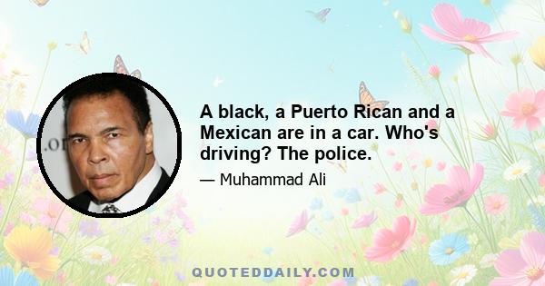 A black, a Puerto Rican and a Mexican are in a car. Who's driving? The police.