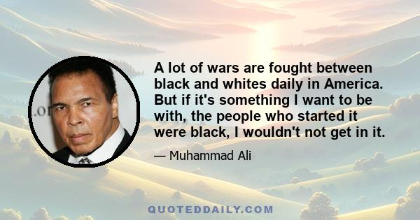 A lot of wars are fought between black and whites daily in America. But if it's something I want to be with, the people who started it were black, I wouldn't not get in it.