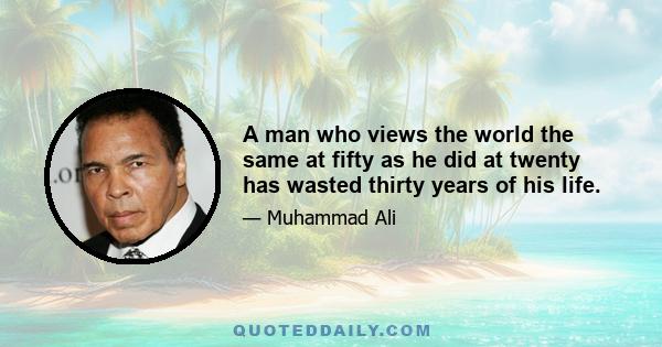 A man who views the world the same at fifty as he did at twenty has wasted thirty years of his life.