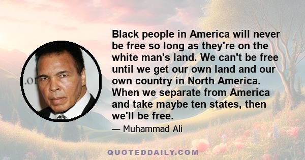 Black people in America will never be free so long as they're on the white man's land. We can't be free until we get our own land and our own country in North America. When we separate from America and take maybe ten