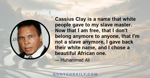 Cassius Clay is a name that white people gave to my slave master. Now that I am free, that I don't belong anymore to anyone, that I'm not a slave anymore, I gave back their white name, and I chose a beautiful African