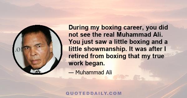 During my boxing career, you did not see the real Muhammad Ali. You just saw a little boxing and a little showmanship. It was after I retired from boxing that my true work began.