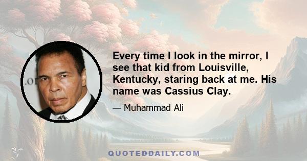 Every time I look in the mirror, I see that kid from Louisville, Kentucky, staring back at me. His name was Cassius Clay.