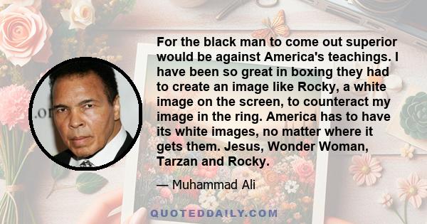 For the black man to come out superior would be against America's teachings. I have been so great in boxing they had to create an image like Rocky, a white image on the screen, to counteract my image in the ring.