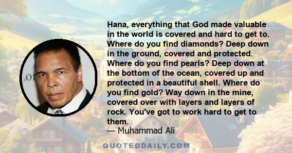 Hana, everything that God made valuable in the world is covered and hard to get to. Where do you find diamonds? Deep down in the ground, covered and protected. Where do you find pearls? Deep down at the bottom of the