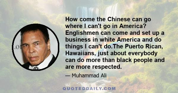 How come the Chinese can go where I can't go in America? Englishmen can come and set up a business in white America and do things I can't do.The Puerto Rican, Hawaiians, just about everybody can do more than black