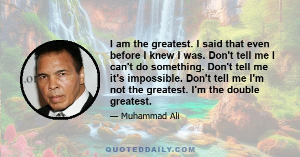 I am the greatest. I said that even before I knew I was. Don't tell me I can't do something. Don't tell me it's impossible. Don't tell me I'm not the greatest. I'm the double greatest.