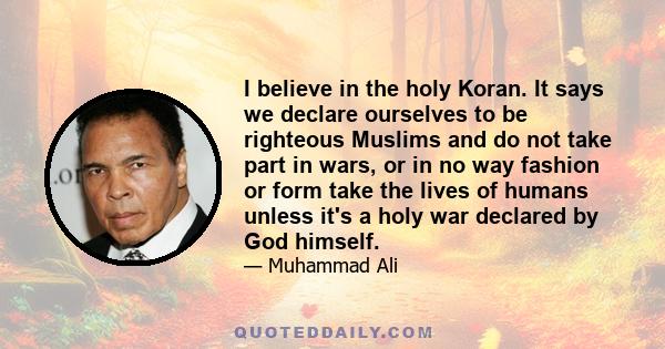 I believe in the holy Koran. It says we declare ourselves to be righteous Muslims and do not take part in wars, or in no way fashion or form take the lives of humans unless it's a holy war declared by God himself.