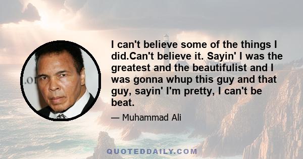 I can't believe some of the things I did.Can't believe it. Sayin' I was the greatest and the beautifulist and I was gonna whup this guy and that guy, sayin' I'm pretty, I can't be beat.